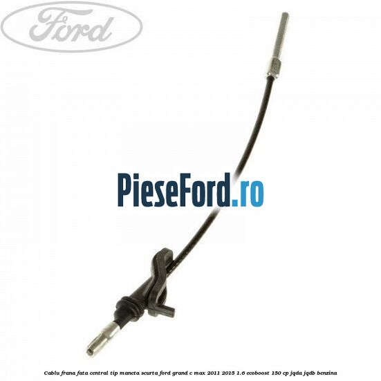 Cablu frana fata central tip maneta scurta Ford Grand C-Max 2011-2015 1.6 EcoBoost 150 cp JQDA, JQDB benzina