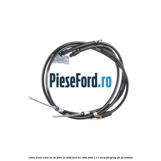 Cablu frana mana an 06/2003-12/2006 Ford Ka 1996-2008 1.3 i 49 cp JJD, JJF, JJG, JJH, JJL benzina