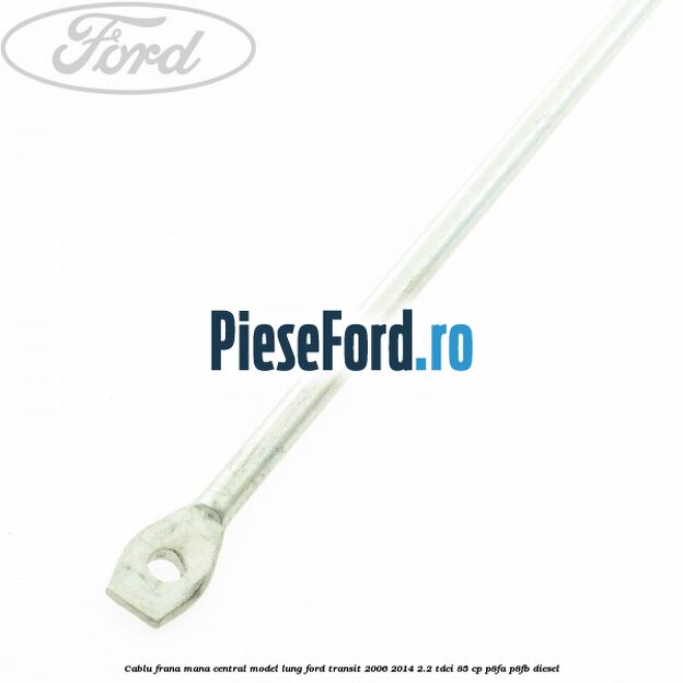 Cablu frana mana central model lung Ford Transit 2006-2014 2.2 TDCi 85 cp P8FA, P8FB diesel