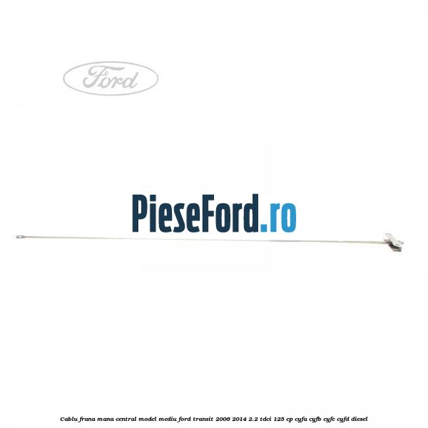 Cablu frana mana central model mediu Ford Transit 2006-2014 2.2 TDCi 125 cp CYFA, CYFB, CYFC, CYFD diesel