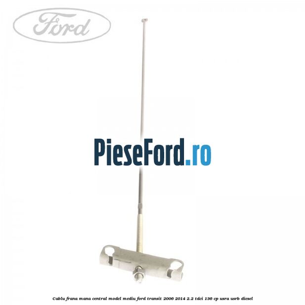 Cablu frana mana central model mediu Ford Transit 2006-2014 2.2 TDCi 136 cp USRA, USRB diesel