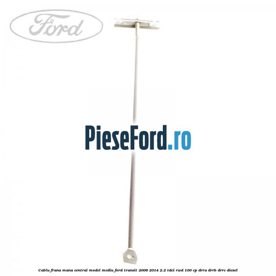 Cablu frana mana central model mediu Ford Transit 2006-2014 2.2 TDCi RWD 100 cp DRRA, DRRB, DRRC diesel