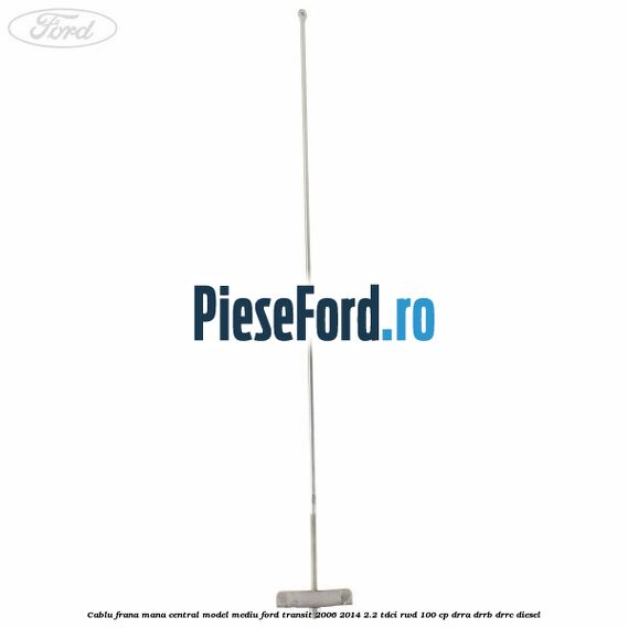 Cablu frana mana central model mediu Ford Transit 2006-2014 2.2 TDCi RWD 100 cp DRRA, DRRB, DRRC diesel