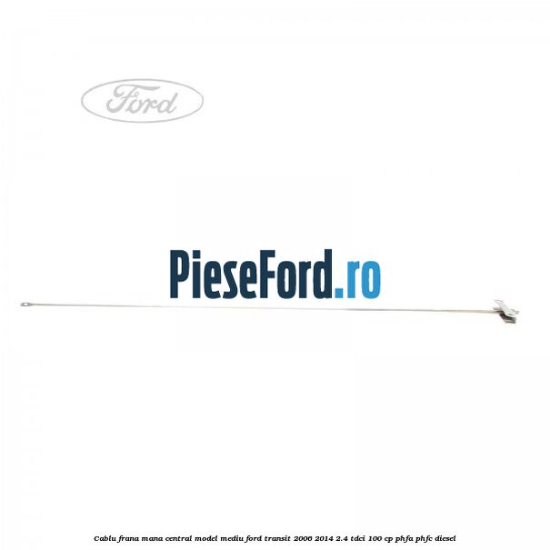 Cablu frana mana central model mediu Ford Transit 2006-2014 2.4 TDCi 100 cp PHFA, PHFC diesel