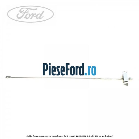 Cablu frana mana central model scurt Ford Transit 2006-2014 2.2 TDCi 130 cp QWFA diesel