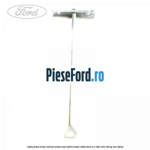 Cablu frana mana central model scurt Ford Transit 2006-2014 2.2 TDCi RWD 155 cp CVRC diesel