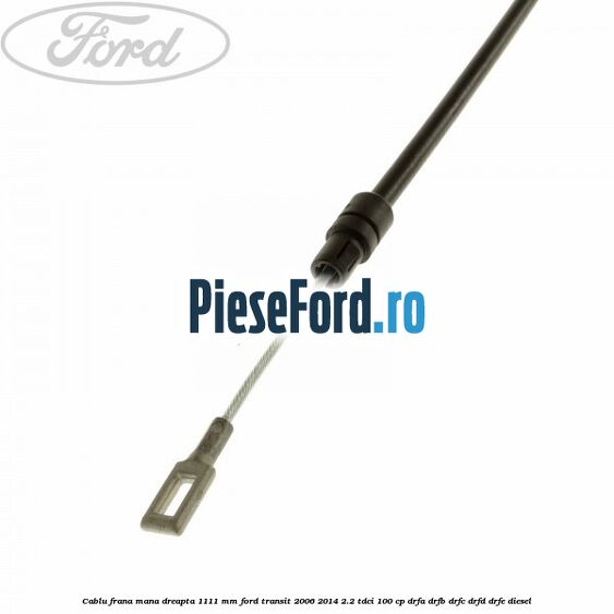 Cablu frana mana dreapta 1111 mm Ford Transit 2006-2014 2.2 TDCi 100 cp DRFA, DRFB, DRFC, DRFD, DRFE diesel
