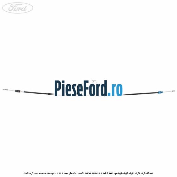 Cablu frana mana dreapta 1111 mm Ford Transit 2006-2014 2.2 TDCi 100 cp DRFA, DRFB, DRFC, DRFD, DRFE diesel