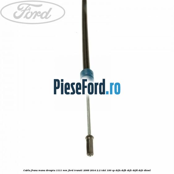 Cablu frana mana dreapta 1111 mm Ford Transit 2006-2014 2.2 TDCi 100 cp DRFA, DRFB, DRFC, DRFD, DRFE diesel