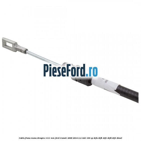 Cablu frana mana dreapta 1111 mm Ford Transit 2006-2014 2.2 TDCi 100 cp DRFA, DRFB, DRFC, DRFD, DRFE diesel