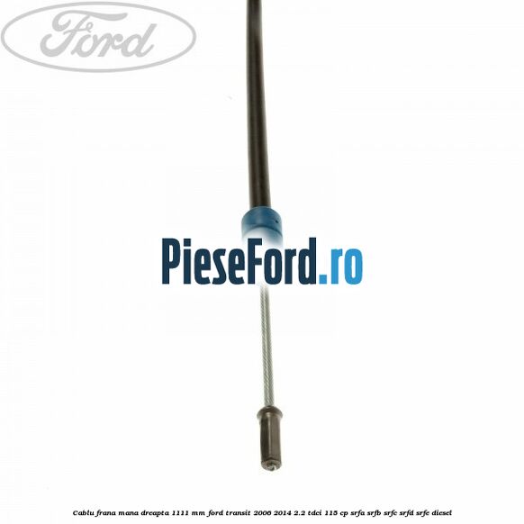 Cablu frana mana dreapta 1111 mm Ford Transit 2006-2014 2.2 TDCi 115 cp SRFA, SRFB, SRFC, SRFD, SRFE diesel