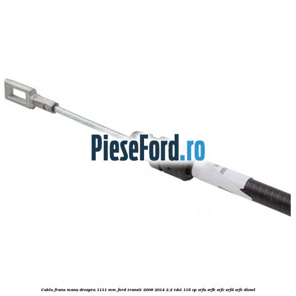 Cablu frana mana dreapta 1111 mm Ford Transit 2006-2014 2.2 TDCi 115 cp SRFA, SRFB, SRFC, SRFD, SRFE diesel