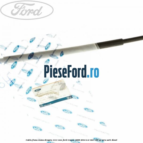 Cablu frana mana dreapta 1111 mm Ford Transit 2006-2014 2.2 TDCi 136 cp USRA, USRB diesel