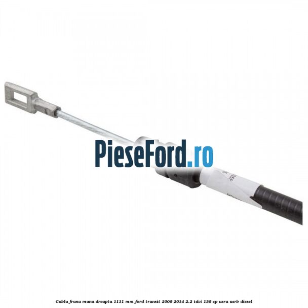 Cablu frana mana dreapta 1111 mm Ford Transit 2006-2014 2.2 TDCi 136 cp USRA, USRB diesel