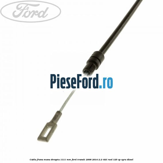 Cablu frana mana dreapta 1111 mm Ford Transit 2006-2014 2.2 TDCi RWD 125 cp CYRA diesel