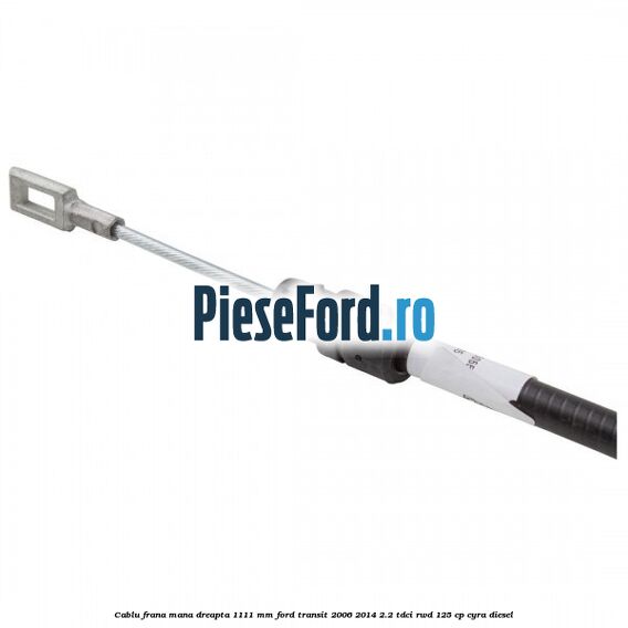 Cablu frana mana dreapta 1111 mm Ford Transit 2006-2014 2.2 TDCi RWD 125 cp CYRA diesel