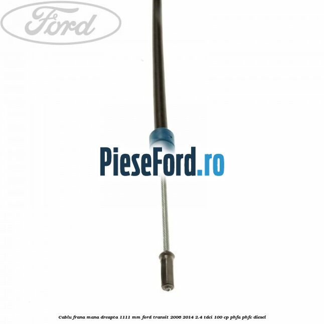 Cablu frana mana dreapta 1111 mm Ford Transit 2006-2014 2.4 TDCi 100 cp PHFA, PHFC diesel