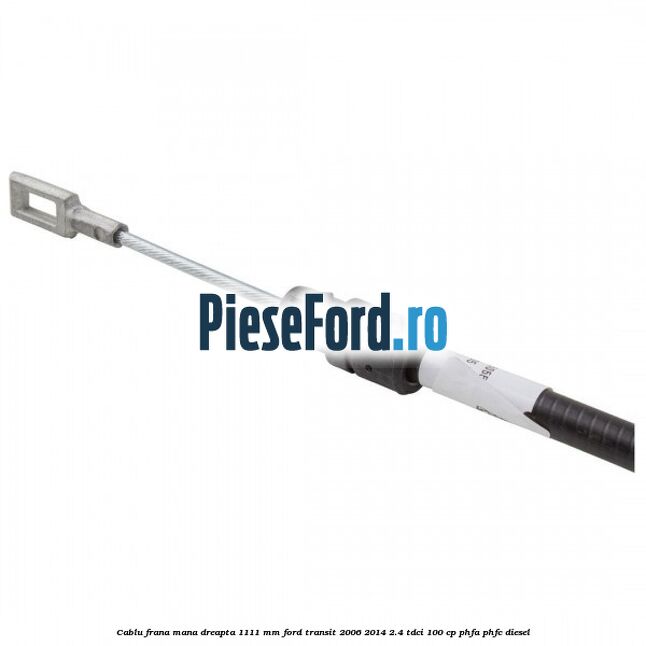 Cablu frana mana dreapta 1111 mm Ford Transit 2006-2014 2.4 TDCi 100 cp PHFA, PHFC diesel