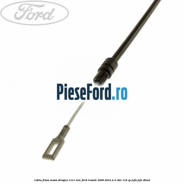 Cablu frana mana dreapta 1111 mm Ford Transit 2006-2014 2.4 TDCi 115 cp JXFA, JXFC diesel