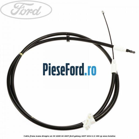 Cablu frana mana dreapta an 03/2006-02/2007 Ford Galaxy 2007-2014 2.3 160 cp SEWA benzina