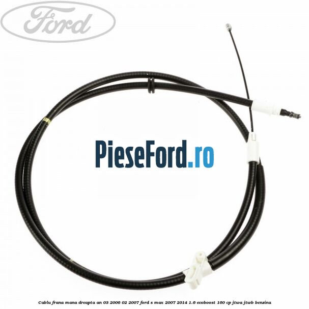 Cablu frana mana dreapta an 03/2006-02/2007 Ford S-Max 2007-2014 1.6 EcoBoost 160 cp JTWA, JTWB benzina