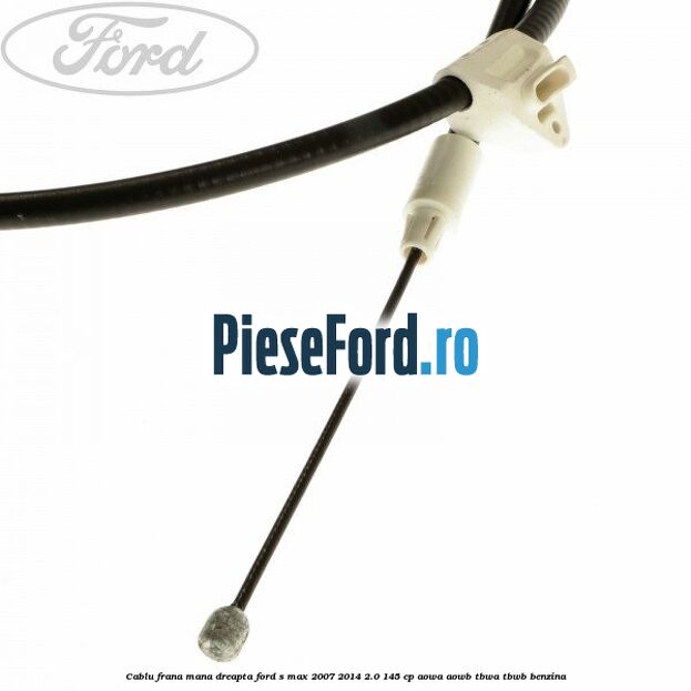Cablu frana mana dreapta Ford S-Max 2007-2014 2.0 145 cp AOWA, AOWB, TBWA, TBWB benzina