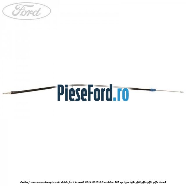 Cablu frana mana dreapta roti duble Ford Transit 2014-2018 2.0 EcoBlue 105 cp BJFA, BJFB, YLF6, YLFA, YLFB, YLFS diesel