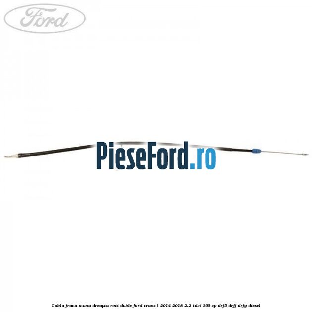 Cablu frana mana dreapta roti duble Ford Transit 2014-2018 2.2 TDCi 100 cp DRF5, DRFF, DRFG diesel