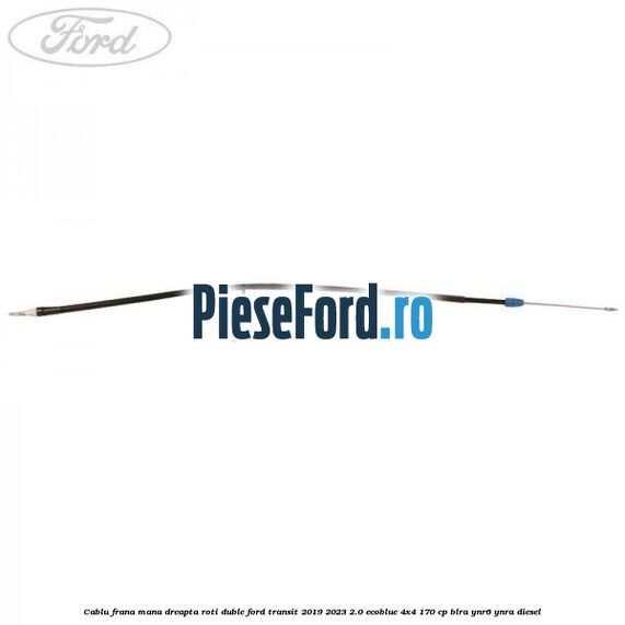 Cablu frana mana dreapta roti duble Ford Transit 2019-2023 2.0 EcoBlue 4x4 170 cp BLRA, YNR6, YNRA diesel