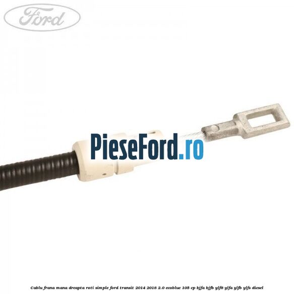 Cablu frana mana dreapta roti simple Ford Transit 2014-2018 2.0 EcoBlue 105 cp BJFA, BJFB, YLF6, YLFA, YLFB, YLFS diesel