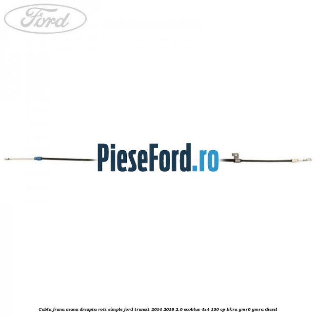 Cablu frana mana dreapta roti simple Ford Transit 2014-2018 2.0 EcoBlue 4x4 130 cp BKRA, YMR6, YMRA diesel
