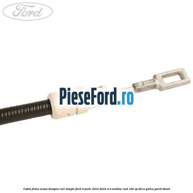 Cablu frana mana dreapta roti simple Ford Transit 2014-2018 2.0 EcoBlue RWD 130 cp BKRA, YMHA, YMR6 diesel
