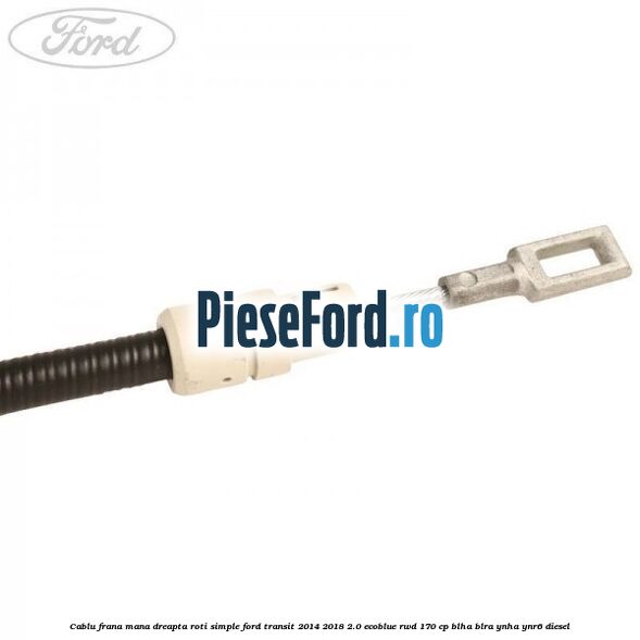 Cablu frana mana dreapta roti simple Ford Transit 2014-2018 2.0 EcoBlue RWD 170 cp BLHA, BLRA, YNHA, YNR6 diesel