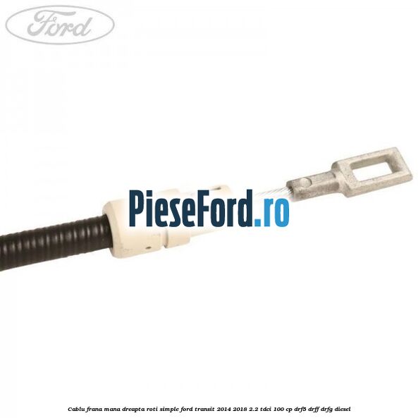 Cablu frana mana dreapta roti simple Ford Transit 2014-2018 2.2 TDCi 100 cp DRF5, DRFF, DRFG diesel