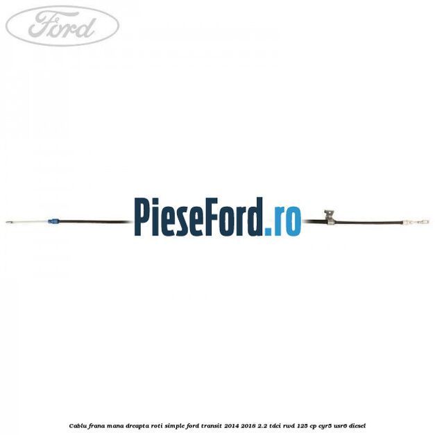 Cablu frana mana dreapta roti simple Ford Transit 2014-2018 2.2 TDCi RWD 125 cp CYR5, USR6 diesel
