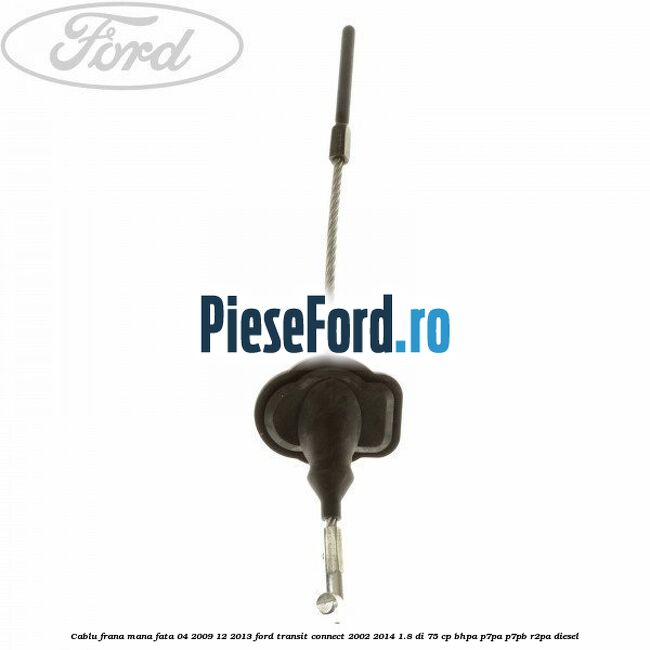 Cablu frana mana fata 04/2009-12/2013 Ford Transit Connect 2002-2014 1.8 Di 75 cp BHPA, P7PA, P7PB, R2PA diesel