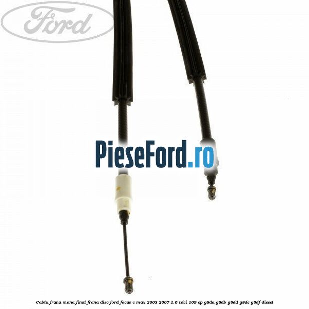 Cablu frana mana final frana disc Ford Focus C-Max 2003-2007 1.6 TDCi 109 cp G8DA, G8DB, G8DD, G8DE, G8DF diesel
