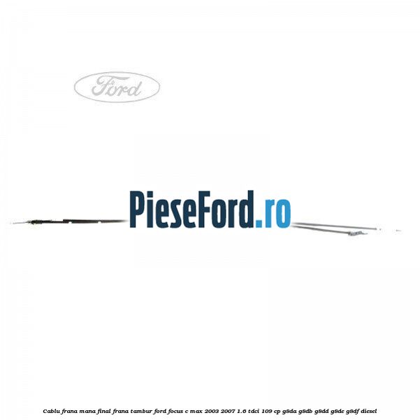 Cablu frana mana final, frana tambur Ford Focus C-Max 2003-2007 1.6 TDCi 109 cp G8DA, G8DB, G8DD, G8DE, G8DF diesel