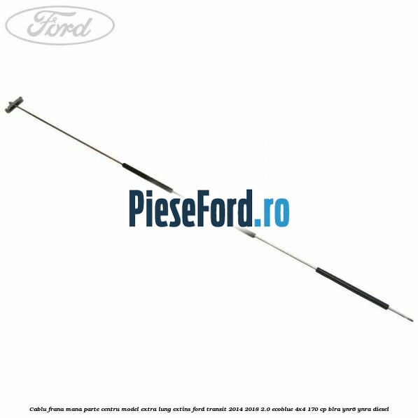 Cablu frana mana parte centru model extra lung extins Ford Transit 2014-2018 2.0 EcoBlue 4x4 170 cp BLRA, YNR6, YNRA diesel