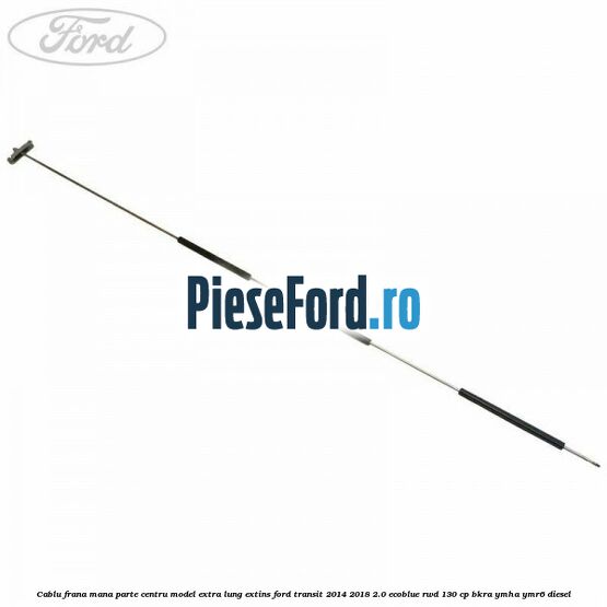 Cablu frana mana parte centru model extra lung extins Ford Transit 2014-2018 2.0 EcoBlue RWD 130 cp BKRA, YMHA, YMR6 diesel