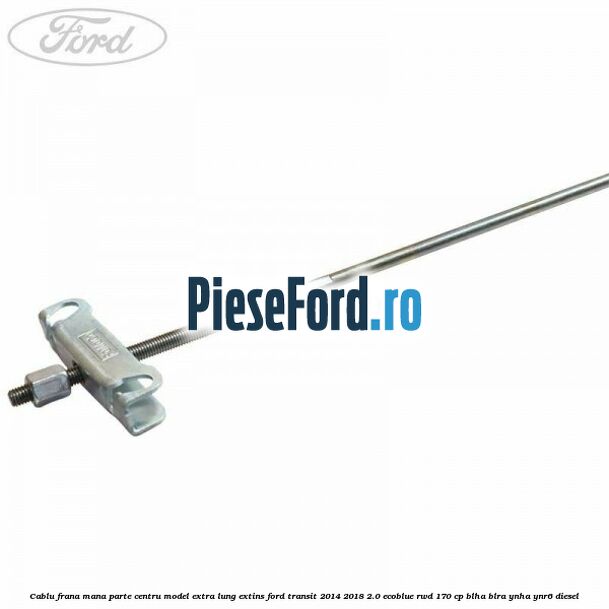 Cablu frana mana parte centru model extra lung extins Ford Transit 2014-2018 2.0 EcoBlue RWD 170 cp BLHA, BLRA, YNHA, YNR6 diesel