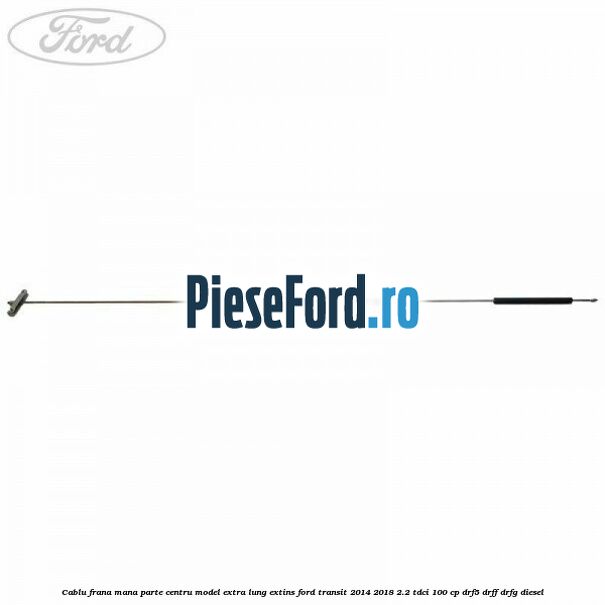 Cablu frana mana parte centru model extra lung extins Ford Transit 2014-2018 2.2 TDCi 100 cp DRF5, DRFF, DRFG diesel