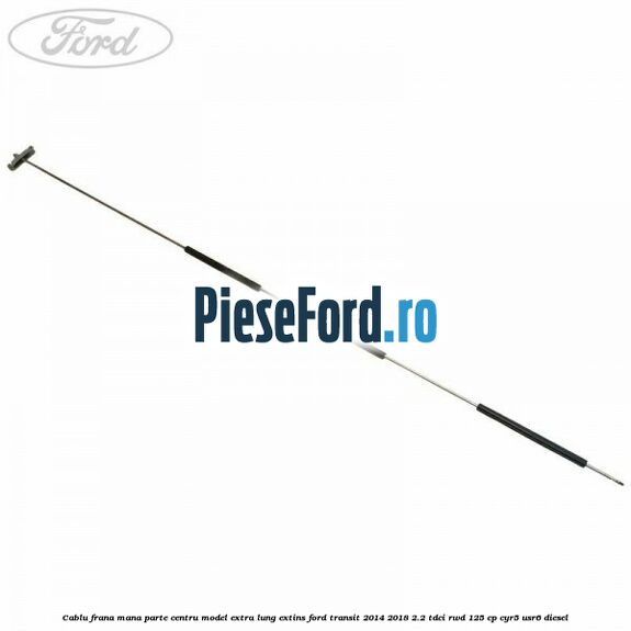 Cablu frana mana parte centru model extra lung extins Ford Transit 2014-2018 2.2 TDCi RWD 125 cp CYR5, USR6 diesel
