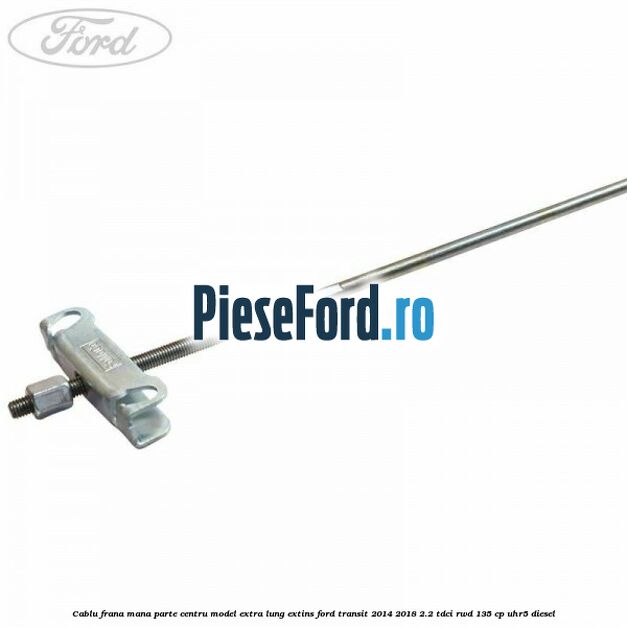 Cablu frana mana parte centru model extra lung extins Ford Transit 2014-2018 2.2 TDCi RWD 135 cp UHR5 diesel