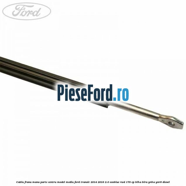 Cablu frana mana parte centru model mediu Ford Transit 2014-2018 2.0 EcoBlue RWD 170 cp BLHA, BLRA, YNHA, YNR6 diesel