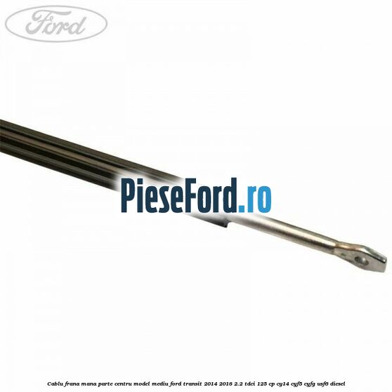 Cablu frana mana parte centru model mediu Ford Transit 2014-2018 2.2 TDCi 125 cp CY14, CYF5, CYFG, USF6 diesel