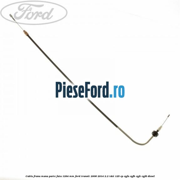 Cablu frana mana parte fata 1284 mm Ford Transit 2006-2014 2.2 TDCi 125 cp CYFA, CYFB, CYFC, CYFD diesel