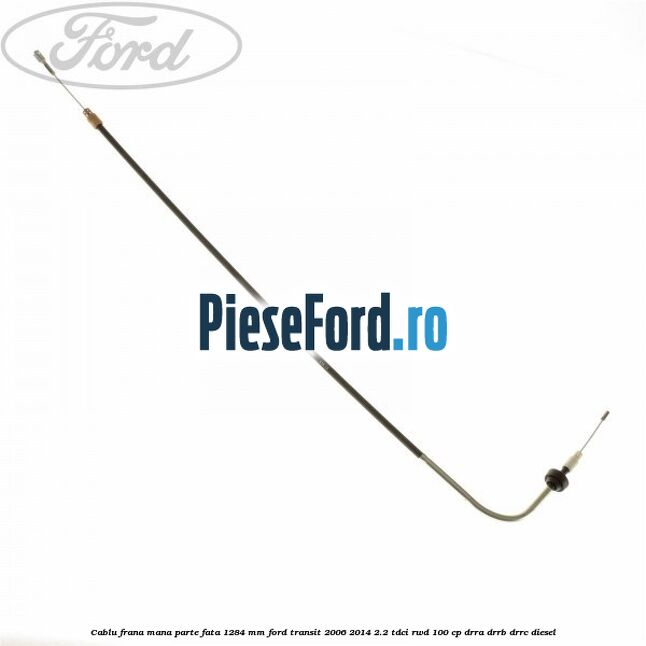 Cablu frana mana parte fata 1284 mm Ford Transit 2006-2014 2.2 TDCi RWD 100 cp DRRA, DRRB, DRRC diesel