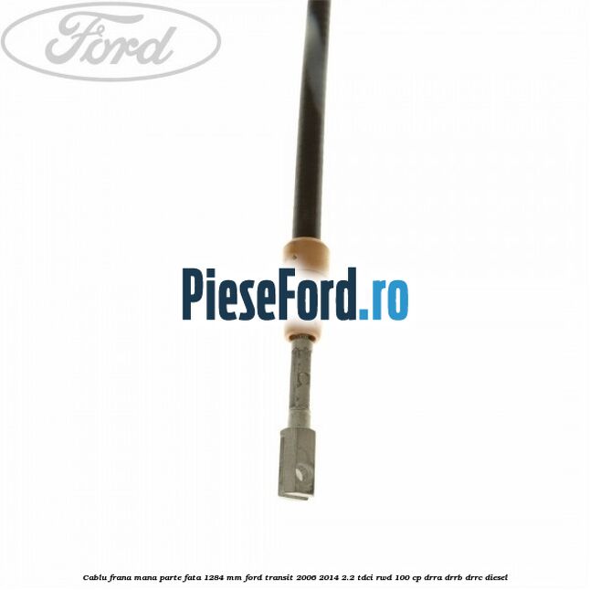 Cablu frana mana parte fata 1284 mm Ford Transit 2006-2014 2.2 TDCi RWD 100 cp DRRA, DRRB, DRRC diesel