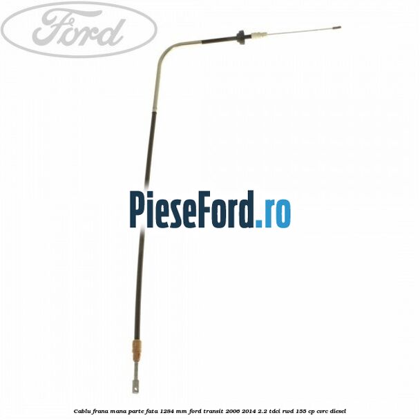 Cablu frana mana parte fata 1284 mm Ford Transit 2006-2014 2.2 TDCi RWD 155 cp Cablu frana mana parte fata 1284 mm Ford Transit 2006-2014 2.2 TDCi RWD 155 cp CVRC diesel